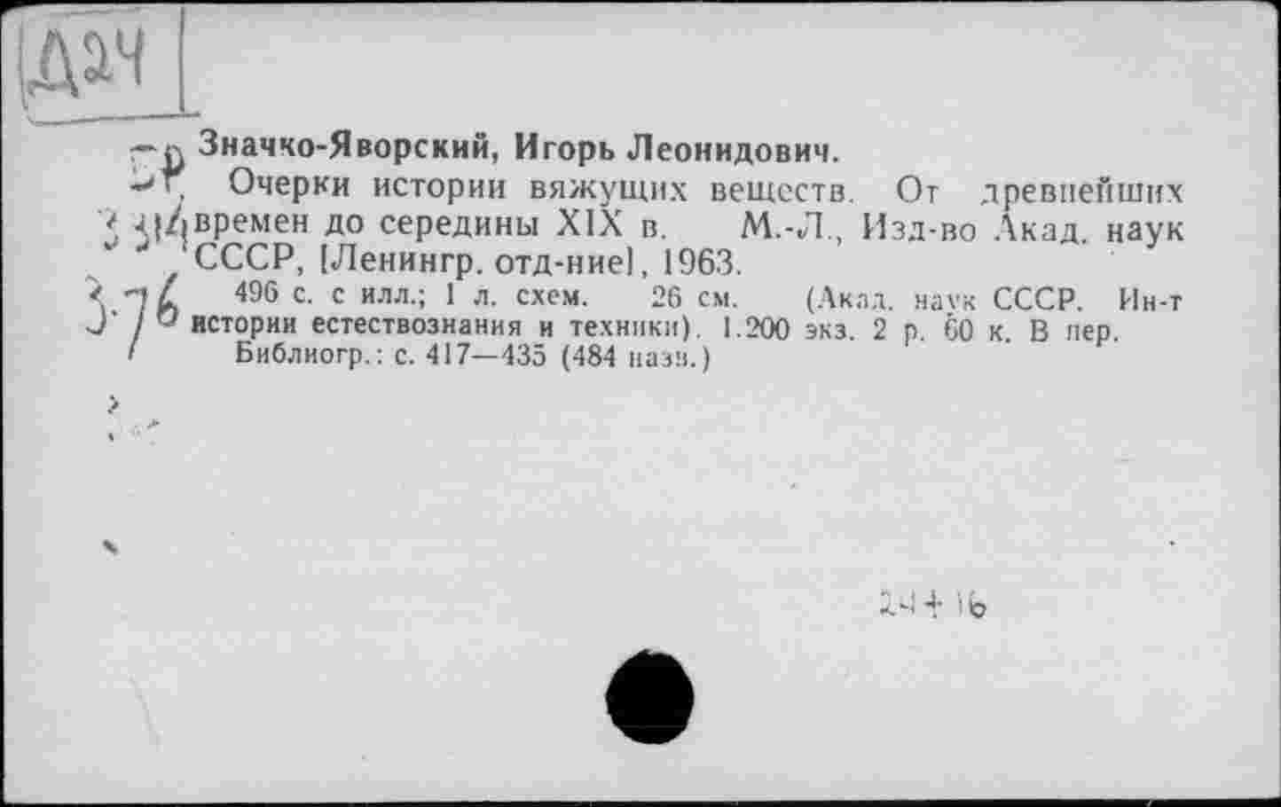 ﻿Значко-Яворский, Игорь Леонидович.
Т. Очерки истории вяжущих веществ. От древнейших и Ч|/|Времен до середины XIX в. М.-Л., Изд-во Акад, наук 'СССР, (Ленингр. отд-ние), 1963.
496 с- с илл-; 1 л- схем. 26 см. (Акад, наек СССР. Ин-т У истории естествознания и техники). 1.200 экз. 2 р. 60 к. В пер.
< Библиогр.: с. 417—435 (484 паза.)
2>1 4- і (j